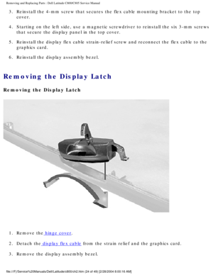Page 31Removing and Replacing Parts : Dell Latitude C800/C805 Service Manual 
3.  Reinstall the 4-mm screw that secures the flex cable mounting bracke\
t to the top cover. 
4.  Starting on the left side, use a magnetic screwdriver to reinstall t\
he six 3-mm screws  that secure the display panel in the top cover. 
5.  Reinstall the display flex cable strain-relief screw and reconnect t\
he flex cable to the  graphics card. 
6.  Reinstall the display assembly bezel. 
Removing the Display Latch 
Removing the...