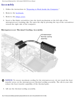 Page 33Removing and Replacing Parts : Dell Latitude C800/C805 Service Manual 
Assembly 
1.  Follow the instructions in Preparing to Work Inside the Computer. 
2.  Remove the 
keyboard. 
3.  Remove the
 hinge cover. 
4.  Insert a flat-blade screwdriver into the latch mechanism at the left\
 side of the  microprocessor retaining clip. Pry open the clip by pivoting the top of \
the screwdriver 
toward the right side of the computer. 
Microprocessor Thermal Cooling Assembly 
 
NOTICE: To ensure maximum cooling for...