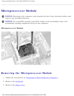Page 34Removing and Replacing Parts : Dell Latitude C800/C805 Service Manual 
Microprocessor Module 
NOTICE: Disconnect the computer and attached devices from electrical outlets and\
 
remove any installed batteries. 
NOTICE: To avoid ESD, ground yourself by using a wrist grounding strap or by 
periodically touching unpainted metal on the computer. 
Microprocessor Module 
 
Removing the Microprocessor Module 
1.  Follow the instructions in Preparing to Work Inside the Computer. 
2.  Remove the
 keyboard. 
3....