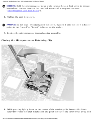 Page 37Removing and Replacing Parts : Dell Latitude C800/C805 Service Manual 
NOTICE: Hold the microprocessor down while turning the cam lock screw to prevent\
 
intermittent contact between the cam lock screw and microprocessor (see\
 

Microprocessor Cam Lock Screw). 
2.  Tighten the cam lock screw. 
NOTICE: Do not over- or undertighten the screw. Tighten it until the screw indic\
ator 
points to the closed or locked indicator on the socket. 
3.  Replace the microprocessor thermal cooling assembly. 
Closing...