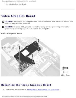 Page 38Removing and Replacing Parts : Dell Latitude C800/C805 Service Manual 
the clip to close the latch. 
Video Graphics Board 
NOTICE: Disconnect the computer and attached devices from electrical outlets and\
 
remove any installed batteries. 
NOTICE: To avoid ESD, ground yourself by using a wrist grounding strap or by 
periodically touching unpainted metal on the computer. 
Video Graphics Board 
 
Removing the Video Graphics Board 
1.  Follow the instructions in Preparing to Work Inside the Computer....