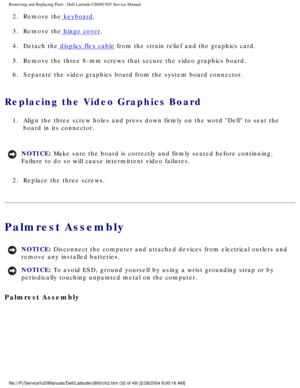 Page 39Removing and Replacing Parts : Dell Latitude C800/C805 Service Manual 
2.  Remove the keyboard. 
3.  Remove the
 hinge cover. 
4.  Detach the
 display flex cable from the strain relief and the graphics card. 
5.  Remove the three 8-mm screws that secure the video graphics board. 
6.  Separate the video graphics board from the system board connector. 
Replacing the Video Graphics Board 
1.  Align the three screw holes and press down firmly on the word Dell\
 to seat the  board in its connector. 
NOTICE:...