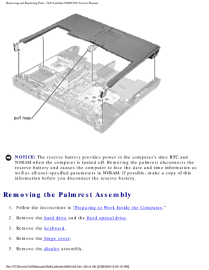 Page 40Removing and Replacing Parts : Dell Latitude C800/C805 Service Manual 
 
NOTICE: The reserve battery provides power to the computers time RTC and 
NVRAM when the computer is turned off. Removing the palmrest disconnects\
 the 
reserve battery and causes the computer to lose the date and time inform\
ation as 
well as all user-specified parameters in NVRAM. If possible, make a copy\
 of this 
information before you disconnect the reserve battery. 
Removing the Palmrest Assembly 
1.  Follow the...