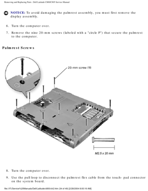 Page 41Removing and Replacing Parts : Dell Latitude C800/C805 Service Manual 
NOTICE: To avoid damaging the palmrest assembly, you must first remove the 
display assembly. 
6.  Turn the computer over. 
7.  Remove the nine 20-mm screws (labeled with a circle P) that secu\
re the palmrest  to the computer. 
Palmrest Screws 
 
8.  Turn the computer over. 
9.  Use the pull loop to disconnect the palmrest flex cable from the tou\
ch- pad connector  on the system board....