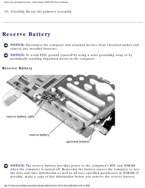 Page 42Removing and Replacing Parts : Dell Latitude C800/C805 Service Manual 
10.  Carefully lift out the palmrest assembly. 
Reserve Battery 
NOTICE: Disconnect the computer and attached devices from electrical outlets and\
 
remove any installed batteries. 
NOTICE: To avoid ESD, ground yourself by using a wrist grounding strap or by 
periodically touching unpainted metal on the computer. 
Reserve Battery 
 
NOTICE: The reserve battery provides power to the computers RTC and NVRAM 
when the computer is turned...