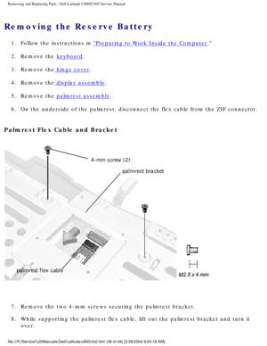 Page 43Removing and Replacing Parts : Dell Latitude C800/C805 Service Manual 
Removing the Reserve Battery 
1.  Follow the instructions in Preparing to Work Inside the Computer. 
2.  Remove the 
keyboard. 
3.  Remove the
 hinge cover. 
4.  Remove the
 display assembly. 
5.  Remove the 
palmrest assembly. 
6.  On the underside of the palmrest, disconnect the flex cable from the\
 ZIF connector. 
Palmrest Flex Cable and Bracket 
 
7.  Remove the two 4-mm screws securing the palmrest bracket. 
8.  While supporting...