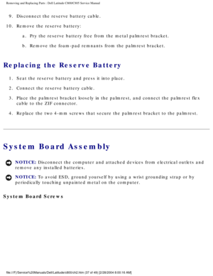 Page 44Removing and Replacing Parts : Dell Latitude C800/C805 Service Manual 
9.  Disconnect the reserve battery cable. 
10.  Remove the reserve battery:  a.  Pry the reserve battery free from the metal palmrest bracket. 
b.  Remove the foam-pad remnants from the palmrest bracket. 
Replacing the Reserve Battery 
1.  Seat the reserve battery and press it into place. 
2.  Connect the reserve battery cable. 
3.  Place the palmrest bracket loosely in the palmrest, and connect the \
palmrest flex  cable to the ZIF...
