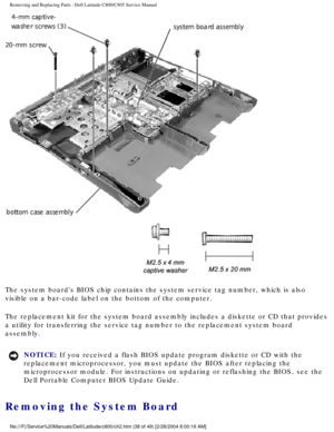 Page 45Removing and Replacing Parts : Dell Latitude C800/C805 Service Manual 
 
The system boards BIOS chip contains the system service tag number, whi\
ch is also 
visible on a bar-code label on the bottom of the computer. 
The replacement kit for the system board assembly includes a diskette or\
 CD that provides 
a utility for transferring the service tag number to the replacement sys\
tem board 
assembly. 
NOTICE: If you received a flash BIOS update program diskette or CD with the 
replacement...