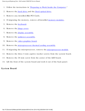 Page 46Removing and Replacing Parts : Dell Latitude C800/C805 Service Manual 
1.  Follow the instructions in Preparing to Work Inside the Computer. 
2.  Remove the
 hard drive and the fixed optical drive. 
3.  Remove any installed
 Mini PCI Cards. 
4.  If migrating the memory, remove all installed 
memory modules. 
5.  Remove the 
keyboard. 
6.  Remove the
 hinge cover. 
7.  Remove the
 display assembly. 
8.  Remove the 
palmrest assembly. 
9.  Remove the
 video graphics board. 
10.  Remove the
 microprocessor...