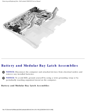 Page 47Removing and Replacing Parts : Dell Latitude C800/C805 Service Manual 
 
Battery and Modular Bay Latch Assemblies 
NOTICE: Disconnect the computer and attached devices from electrical outlets and\
 
remove any installed batteries. 
NOTICE: To avoid ESD, ground yourself by using a wrist grounding strap or by 
periodically touching unpainted metal on the computer. 
Battery and Modular Bay Latch Assemblies 
file:///F|/Service%20Manuals/Dell/Latitude/c800/ch2.htm (40 of 49) [2/\
28/2004 8:00:16 AM] 