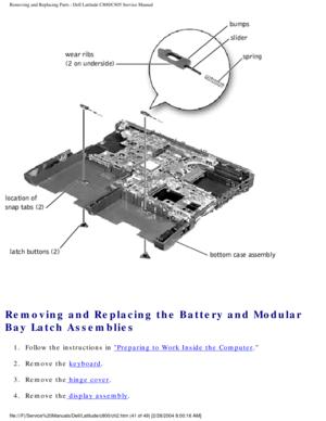 Page 48Removing and Replacing Parts : Dell Latitude C800/C805 Service Manual 
 
Removing and Replacing the Battery and Modular 
Bay Latch Assemblies 
1.  Follow the instructions in Preparing to Work Inside the Computer. 
2.  Remove the 
keyboard. 
3.  Remove the
 hinge cover. 
4.  Remove the
 display assembly. 
file:///F|/Service%20Manuals/Dell/Latitude/c800/ch2.htm (41 of 49) [2/\
28/2004 8:00:16 AM] 