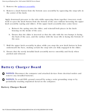 Page 49Removing and Replacing Parts : Dell Latitude C800/C805 Service Manual 
5.  Remove the palmrest assembly. 
6.  Remove a latch button from the bottom case assembly by squeezing the\
 snap tabs in  the center of the latch. 
Apply downward pressure to the tabs while squeezing them together (twee\
zers work 
well) to eject the latch button from the bottom of the case without loo\
sening the upper 
latch assembly (spring and slider). If the upper latch assembly does c\
ome loose: a.  Reinsert the spring onto...