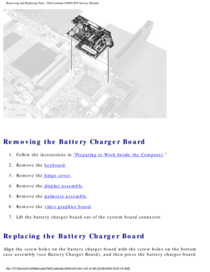 Page 50Removing and Replacing Parts : Dell Latitude C800/C805 Service Manual 
 
Removing the Battery Charger Board 
1.  Follow the instructions in Preparing to Work Inside the Computer. 
2.  Remove the 
keyboard. 
3.  Remove the
 hinge cover. 
4.  Remove the
 display assembly. 
5.  Remove the 
palmrest assembly. 
6.  Remove the 
video graphics board. 
7.  Lift the battery charger board out of the system board connector. 
Replacing the Battery Charger Board 
Align the screw holes on the battery charger board...