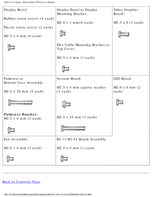 Page 6Before You Begin : Dell Latitude C800 Service Manual 
Display Bezel:
Rubber screw covers (4 each)
Plastic screw covers (2 each)
M2.5 x 4 mm (6 each)
 Display Panel to Display 
Mounting Bracket:
M2.0 x 3 mm(6 each)
 
Flex Cable Mounting Bracket to 
Top Cover:
M2.5 x 4 mm (1 each)
  Video Graphics 
Board:
M2.5 x 8 (3 each)
 
Palmrest to
Bottom Case Assembly:
M2.5 x 20 mm (9 each)
 
Palmrest Bracket:
M2.5 x 4 mm (2 each)
  System Board:
M2.5 x 4 mm captive washer 
(3 each)
 
M2.5 x 20 mm (1 each)
  LED...
