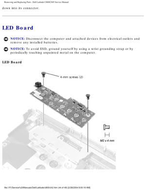 Page 51Removing and Replacing Parts : Dell Latitude C800/C805 Service Manual 
down into its connector. 
LED Board 
NOTICE: Disconnect the computer and attached devices from electrical outlets and\
 
remove any installed batteries. 
NOTICE: To avoid ESD, ground yourself by using a wrist grounding strap or by 
periodically touching unpainted metal on the computer. 
LED Board 
 
file:///F|/Service%20Manuals/Dell/Latitude/c800/ch2.htm (44 of 49) [2/\
28/2004 8:00:16 AM] 