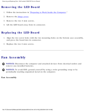 Page 52Removing and Replacing Parts : Dell Latitude C800/C805 Service Manual 
Removing the LED Board 
1.  Follow the instructions in Preparing to Work Inside the Computer. 
2.  Remove the
 hinge cover. 
3.  Remove the two 4-mm screws. 
4.  Lift the LED board away from its connector. 
Replacing the LED Board 
1.  Align the two screw holes with the two mounting holes on the bottom \
case assembly,  and press the board into its connector. 
2.  Replace the two 4-mm screws. 
Fan Assembly 
NOTICE: Disconnect the...