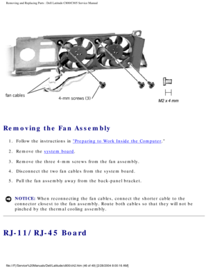 Page 53Removing and Replacing Parts : Dell Latitude C800/C805 Service Manual 
 
Removing the Fan Assembly 
1.  Follow the instructions in Preparing to Work Inside the Computer. 
2.  Remove the 
system board. 
3.  Remove the three 4-mm screws from the fan assembly. 
4.  Disconnect the two fan cables from the system board. 
5.  Pull the fan assembly away from the back-panel bracket. 
NOTICE: When reconnecting the fan cables, connect the shorter cable to the 
connector closest to the fan assembly. Route both...