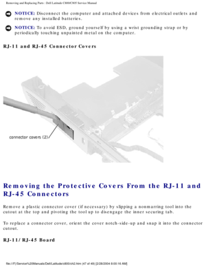 Page 54Removing and Replacing Parts : Dell Latitude C800/C805 Service Manual 
NOTICE: Disconnect the computer and attached devices from electrical outlets and\
 
remove any installed batteries. 
NOTICE: To avoid ESD, ground yourself by using a wrist grounding strap or by 
periodically touching unpainted metal on the computer. 
RJ-11 and RJ-45 Connector Covers 
 
Removing the Protective Covers From the RJ-11 and 
RJ-45 Connectors 
Remove a plastic connector cover (if necessary) by slipping a nonmarri\
ng tool...