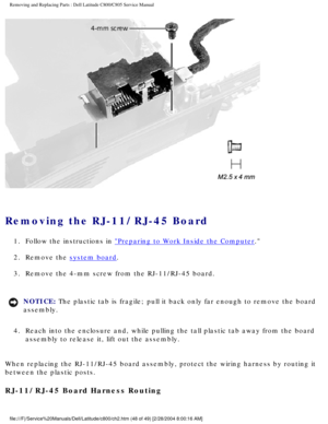 Page 55Removing and Replacing Parts : Dell Latitude C800/C805 Service Manual 
 
Removing the RJ-11/RJ-45 Board 
1.  Follow the instructions in Preparing to Work Inside the Computer. 
2.  Remove the 
system board. 
3.  Remove the 4-mm screw from the RJ-11/RJ-45 board. 
NOTICE: The plastic tab is fragile; pull it back only far enough to remove the b\
oard 
assembly. 
4.  Reach into the enclosure and, while pulling the tall plastic tab awa\
y from the board  assembly to release it, lift out the assembly. 
When...