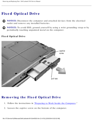 Page 12Removing and Replacing Parts : Dell Latitude C810 Service Manual 
Fixed Optical Drive 
NOTICE: Disconnect the computer and attached devices from the electrical 
outlet and remove any installed batteries. 
NOTICE: To avoid ESD, ground yourself by using a wrist grounding strap or by 
periodically touching unpainted metal on the computer. 
Fixed Optical Drive 
 
Removing the Fixed Optical Drive 
1.  Follow the instructions in Preparing to Work Inside the Computer. 
2.  Loosen the captive screw on the bottom...