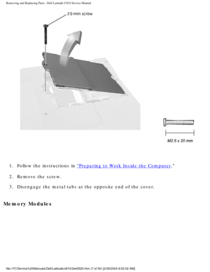 Page 14Removing and Replacing Parts : Dell Latitude C810 Service Manual 
 
1.  Follow the instructions in 
Preparing to Work Inside the Computer. 
2.  Remove the screw. 
3.  Disengage the metal tabs at the opposite end of the cover. 
Memory Modules 
file:///F|/Service%20Manuals/Dell/Latitude/c810/2e40520.htm (7 of 50) \
[2/28/2004 8:02:02 AM] 