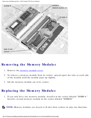 Page 15Removing and Replacing Parts : Dell Latitude C810 Service Manual 
 
Removing the Memory Modules 
1.  Remove the memory module cover. 
2.  To release a memory module from its socket, spread apart the tabs at\
 each side  of the module until the module pops up slightly. 
3.  Lift the memory module out of its socket. 
Replacing the Memory Modules 
1.  If you only have one memory module, install it in the socket labeled\
 DIMM A.  Install a second memory module in the socket labeled DIMM B. 
NOTE: Memory...