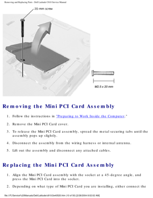 Page 17Removing and Replacing Parts : Dell Latitude C810 Service Manual 
 
Removing the Mini PCI Card Assembly 
1.  Follow the instructions in Preparing to Work Inside the Computer. 
2.  Remove the Mini PCI Card cover. 
3.  To release the Mini PCI Card assembly, spread the metal securing tab\
s until the  assembly pops up slightly. 
4.  Disconnect the assembly from the wiring harness or internal antenna.\
 
5.  Lift out the assembly and disconnect any attached cables. 
Replacing the Mini PCI Card Assembly 
1....
