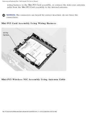 Page 18Removing and Replacing Parts : Dell Latitude C810 Service Manual 
wiring harness to the Mini PCI Card assembly, or connect the mini-coax a\
ntenna 
cable from the Mini PCI Card assembly to the internal antenna. 
NOTICE: The connectors are keyed for correct insertion; do not force the 
connections. 
Mini PCI Card Assembly Using Wiring Harness 
 
Mini-PCI Wireless NIC Assembly Using Antenna Cable 
file:///F|/Service%20Manuals/Dell/Latitude/c810/2e40520.htm (11 of 50)\
 [2/28/2004 8:02:02 AM] 