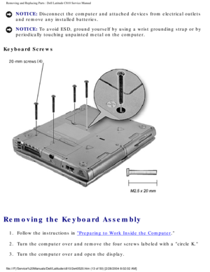 Page 20Removing and Replacing Parts : Dell Latitude C810 Service Manual 
NOTICE: Disconnect the computer and attached devices from electrical outlets 
and remove any installed batteries. 
NOTICE: To avoid ESD, ground yourself by using a wrist grounding strap or by 
periodically touching unpainted metal on the computer. 
Keyboard Screws 
 
Removing the Keyboard Assembly 
1.  Follow the instructions in Preparing to Work Inside the Computer. 
2.  Turn the computer over and remove the four screws labeled with a ci\...