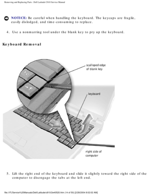 Page 21Removing and Replacing Parts : Dell Latitude C810 Service Manual 
NOTICE: Be careful when handling the keyboard. The keycaps are fragile, 
easily dislodged, and time-consuming to replace. 
4.  Use a nonmarring tool under the blank key to pry up the keyboard. 
Keyboard Removal 
 
5.  Lift the right end of the keyboard and slide it slightly toward the \
right side of the  computer to disengage the tabs at the left end. 
file:///F|/Service%20Manuals/Dell/Latitude/c810/2e40520.htm (14 of 50)\
 [2/28/2004...