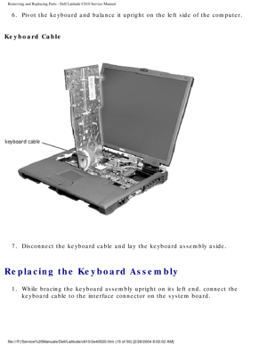 Page 22Removing and Replacing Parts : Dell Latitude C810 Service Manual 
6.  Pivot the keyboard and balance it upright on the left side of the co\
mputer. 
Keyboard Cable 
 
7.  Disconnect the keyboard cable and lay the keyboard assembly aside. 
Replacing the Keyboard Assembly 
1.  While bracing the keyboard assembly upright on its left end, connect\
 the  keyboard cable to the interface connector on the system board. 
file:///F|/Service%20Manuals/Dell/Latitude/c810/2e40520.htm (15 of 50)\
 [2/28/2004 8:02:02 AM] 