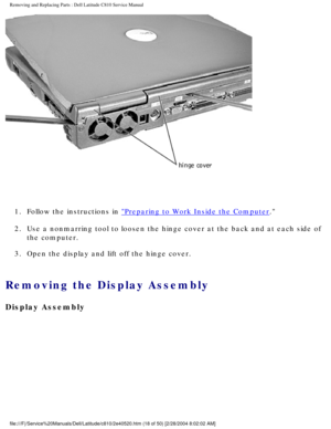 Page 25Removing and Replacing Parts : Dell Latitude C810 Service Manual 
 
1.  Follow the instructions in 
Preparing to Work Inside the Computer. 
2.  Use a nonmarring tool to loosen the hinge cover at the back and at e\
ach side of  the computer. 
3.  Open the display and lift off the hinge cover. 
Removing the Display Assembly 
Display Assembly
file:///F|/Service%20Manuals/Dell/Latitude/c810/2e40520.htm (18 of 50)\
 [2/28/2004 8:02:02 AM] 