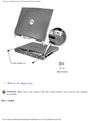 Page 26Removing and Replacing Parts : Dell Latitude C810 Service Manual 
 
1.  Remove the hinge cover. 
NOTICE: Make sure you remove the flex cable before you remove the display 
assembly. 
Flex Cable 
file:///F|/Service%20Manuals/Dell/Latitude/c810/2e40520.htm (19 of 50)\
 [2/28/2004 8:02:02 AM] 