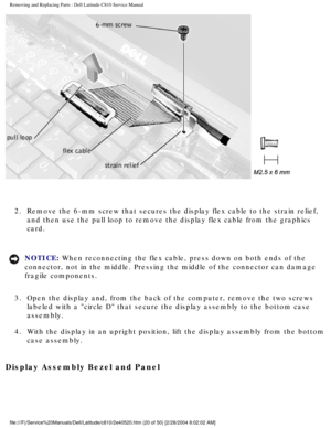 Page 27Removing and Replacing Parts : Dell Latitude C810 Service Manual 
 
2.  Remove the 6-mm screw that secures the display flex cable to the str\
ain relief,  and then use the pull loop to remove the display flex cable from the gra\
phics 
card. 
NOTICE: When reconnecting the flex cable, press down on both ends of the 
connector, not in the middle. Pressing the middle of the connector can d\
amage 
fragile components. 
3.  Open the display and, from the back of the computer, remove the two \
screws  labeled...