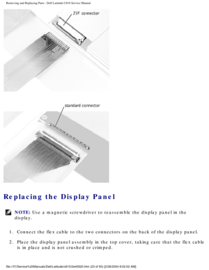 Page 30Removing and Replacing Parts : Dell Latitude C810 Service Manual 
 
Replacing the Display Panel 
NOTE: Use a magnetic screwdriver to reassemble the display panel in the 
display. 
1.  Connect the flex cable to the two connectors on the back of the disp\
lay panel. 
2.  Place the display panel assembly in the top cover, taking care that \
the flex cable  is in place and is not crushed or crimped. 
file:///F|/Service%20Manuals/Dell/Latitude/c810/2e40520.htm (23 of 50)\
 [2/28/2004 8:02:02 AM] 