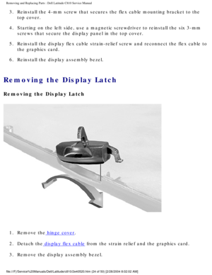 Page 31Removing and Replacing Parts : Dell Latitude C810 Service Manual 
3.  Reinstall the 4-mm screw that secures the flex cable mounting bracke\
t to the top cover. 
4.  Starting on the left side, use a magnetic screwdriver to reinstall t\
he six 3-mm  screws that secure the display panel in the top cover. 
5.  Reinstall the display flex cable strain-relief screw and reconnect t\
he flex cable to  the graphics card. 
6.  Reinstall the display assembly bezel. 
Removing the Display Latch 
Removing the Display...