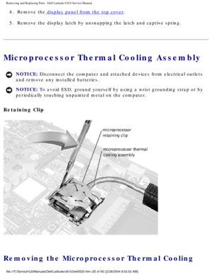 Page 32Removing and Replacing Parts : Dell Latitude C810 Service Manual 
4.  Remove the display panel from the top cover. 
5.  Remove the display latch by unsnapping the latch and captive spring.\
 
Microprocessor Thermal Cooling Assembly 
NOTICE: Disconnect the computer and attached devices from electrical outlets 
and remove any installed batteries. 
NOTICE: To avoid ESD, ground yourself by using a wrist grounding strap or by 
periodically touching unpainted metal on the computer. 
Retaining Clip 
 
Removing...