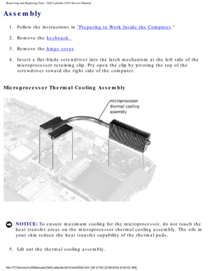 Page 33Removing and Replacing Parts : Dell Latitude C810 Service Manual 
Assembly 
1.  Follow the instructions in Preparing to Work Inside the Computer. 
2.  Remove the 
keyboard. 
3.  Remove the
 hinge cover. 
4.  Insert a flat-blade screwdriver into the latch mechanism at the left\
 side of the  microprocessor retaining clip. Pry open the clip by pivoting the top of \
the 
screwdriver toward the right side of the computer. 
Microprocessor Thermal Cooling Assembly 
 
NOTICE: To ensure maximum cooling for the...