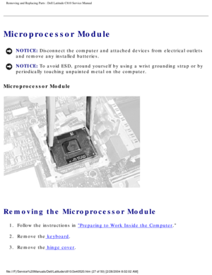 Page 34Removing and Replacing Parts : Dell Latitude C810 Service Manual 
Microprocessor Module 
NOTICE: Disconnect the computer and attached devices from electrical outlets 
and remove any installed batteries. 
NOTICE: To avoid ESD, ground yourself by using a wrist grounding strap or by 
periodically touching unpainted metal on the computer. 
Microprocessor Module 
 
Removing the Microprocessor Module 
1.  Follow the instructions in Preparing to Work Inside the Computer. 
2.  Remove the
 keyboard. 
3.  Remove...