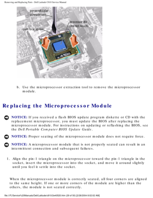 Page 36Removing and Replacing Parts : Dell Latitude C810 Service Manual 
 
b.  Use the microprocessor extraction tool to remove the microprocessor \
 module. 
Replacing the Microprocessor Module 
NOTICE: If you received a flash BIOS update program diskette or CD with the 
replacement microprocessor, you must update the BIOS after replacing the\
 
microprocessor module. For instructions on updating or reflashing the BI\
OS, see 
the Dell Portable Computer BIOS Update Guide. 
NOTICE: Proper seating of the...