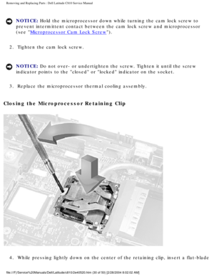 Page 37Removing and Replacing Parts : Dell Latitude C810 Service Manual 
NOTICE: Hold the microprocessor down while turning the cam lock screw to 
prevent intermittent contact between the cam lock screw and microprocess\
or 
(see 
Microprocessor Cam Lock Screw). 
2.  Tighten the cam lock screw. 
NOTICE: Do not over- or undertighten the screw. Tighten it until the screw 
indicator points to the closed or locked indicator on the socket. 
3.  Replace the microprocessor thermal cooling assembly. 
Closing the...