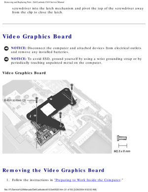 Page 38Removing and Replacing Parts : Dell Latitude C810 Service Manual 
screwdriver into the latch mechanism and pivot the top of the screwdrive\
r away 
from the clip to close the latch. 
Video Graphics Board 
NOTICE: Disconnect the computer and attached devices from electrical outlets 
and remove any installed batteries. 
NOTICE: To avoid ESD, ground yourself by using a wrist grounding strap or by 
periodically touching unpainted metal on the computer. 
Video Graphics Board 
 
Removing the Video Graphics...