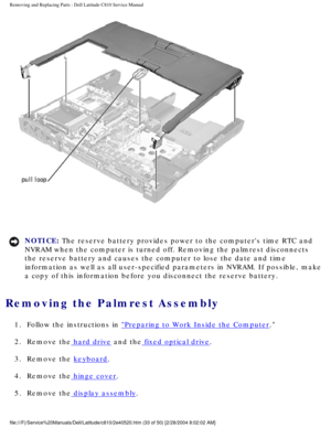 Page 40Removing and Replacing Parts : Dell Latitude C810 Service Manual 
 
NOTICE: The reserve battery provides power to the computers time RTC and 
NVRAM when the computer is turned off. Removing the palmrest disconnects\
 
the reserve battery and causes the computer to lose the date and time 
information as well as all user-specified parameters in NVRAM. If possib\
le, make 
a copy of this information before you disconnect the reserve battery. 
Removing the Palmrest Assembly 
1.  Follow the instructions in...