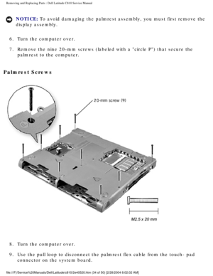 Page 41Removing and Replacing Parts : Dell Latitude C810 Service Manual 
NOTICE: To avoid damaging the palmrest assembly, you must first remove the 
display assembly. 
6.  Turn the computer over. 
7.  Remove the nine 20-mm screws (labeled with a circle P) that secu\
re the  palmrest to the computer. 
Palmrest Screws 
 
8.  Turn the computer over. 
9.  Use the pull loop to disconnect the palmrest flex cable from the tou\
ch- pad  connector on the system board....