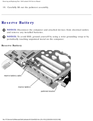 Page 42Removing and Replacing Parts : Dell Latitude C810 Service Manual 
10.  Carefully lift out the palmrest assembly. 
Reserve Battery 
NOTICE: Disconnect the computer and attached devices from electrical outlets 
and remove any installed batteries. 
NOTICE: To avoid ESD, ground yourself by using a wrist grounding strap or by 
periodically touching unpainted metal on the computer. 
Reserve Battery 
 
file:///F|/Service%20Manuals/Dell/Latitude/c810/2e40520.htm (35 of 50)\
 [2/28/2004 8:02:02 AM] 