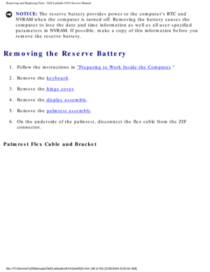 Page 43Removing and Replacing Parts : Dell Latitude C810 Service Manual 
NOTICE: The reserve battery provides power to the computers RTC and 
NVRAM when the computer is turned off. Removing the battery causes the 
computer to lose the date and time information as well as all user-speci\
fied 
parameters in NVRAM. If possible, make a copy of this information before\
 you 
remove the reserve battery. 
Removing the Reserve Battery 
1.  Follow the instructions in Preparing to Work Inside the Computer. 
2.  Remove...
