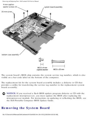 Page 46Removing and Replacing Parts : Dell Latitude C810 Service Manual 
 
The system boards BIOS chip contains the system service tag number, whi\
ch is also 
visible on a bar-code label on the bottom of the computer. 
The replacement kit for the system board assembly includes a diskette or\
 CD that 
provides a utility for transferring the service tag number to the replac\
ement system 
board assembly. 
NOTICE: If you received a flash BIOS update program diskette or CD with the 
replacement microprocessor,...