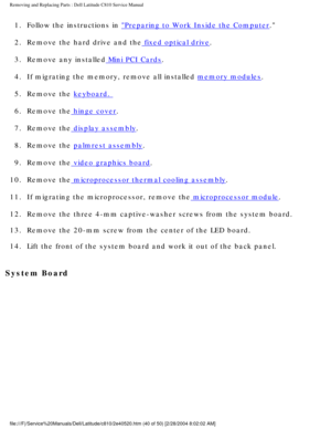 Page 47Removing and Replacing Parts : Dell Latitude C810 Service Manual 
1.  Follow the instructions in Preparing to Work Inside the Computer. 
2.  Remove the hard drive and the
 fixed optical drive. 
3.  Remove any installed
 Mini PCI Cards. 
4.  If migrating the memory, remove all installed 
memory modules. 
5.  Remove the 
keyboard. 
6.  Remove the
 hinge cover. 
7.  Remove the
 display assembly. 
8.  Remove the 
palmrest assembly. 
9.  Remove the
 video graphics board. 
10.  Remove the
 microprocessor...