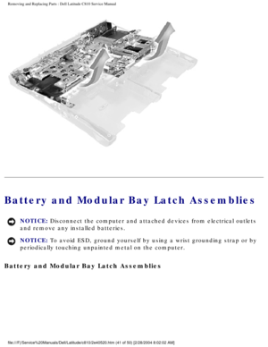 Page 48Removing and Replacing Parts : Dell Latitude C810 Service Manual 
 
Battery and Modular Bay Latch Assemblies 
NOTICE: Disconnect the computer and attached devices from electrical outlets 
and remove any installed batteries. 
NOTICE: To avoid ESD, ground yourself by using a wrist grounding strap or by 
periodically touching unpainted metal on the computer. 
Battery and Modular Bay Latch Assemblies 
file:///F|/Service%20Manuals/Dell/Latitude/c810/2e40520.htm (41 of 50)\
 [2/28/2004 8:02:02 AM] 