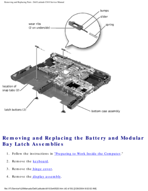 Page 49Removing and Replacing Parts : Dell Latitude C810 Service Manual 
 
Removing and Replacing the Battery and Modular 
Bay Latch Assemblies 
1.  Follow the instructions in Preparing to Work Inside the Computer. 
2.  Remove the 
keyboard. 
3.  Remove the
 hinge cover. 
4.  Remove the
 display assembly. 
file:///F|/Service%20Manuals/Dell/Latitude/c810/2e40520.htm (42 of 50)\
 [2/28/2004 8:02:02 AM] 